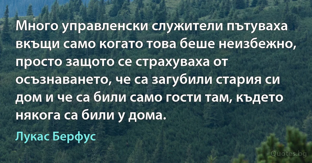 Много управленски служители пътуваха вкъщи само когато това беше неизбежно, просто защото се страхуваха от осъзнаването, че са загубили стария си дом и че са били само гости там, където някога са били у дома. (Лукас Берфус)