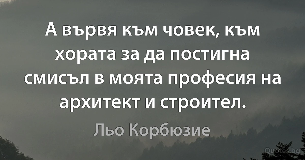 А вървя към човек, към хората за да постигна смисъл в моята професия на архитект и строител. (Льо Корбюзие)