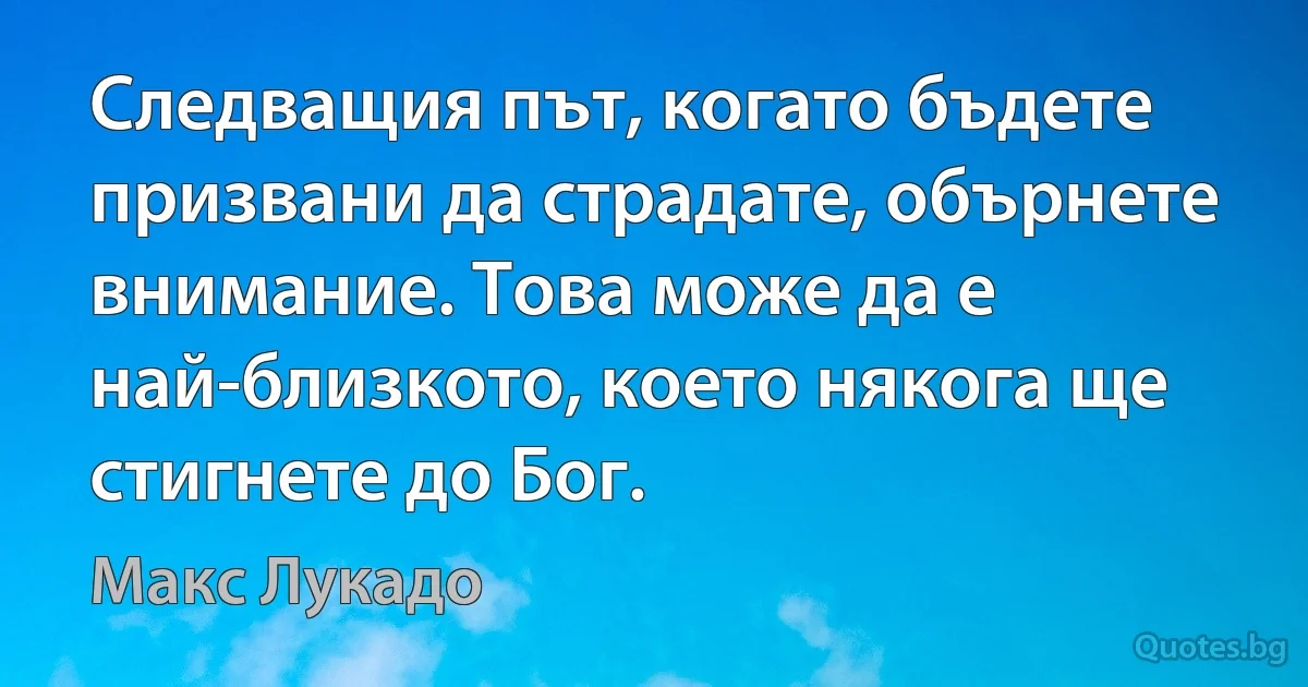 Следващия път, когато бъдете призвани да страдате, обърнете внимание. Това може да е най-близкото, което някога ще стигнете до Бог. (Макс Лукадо)