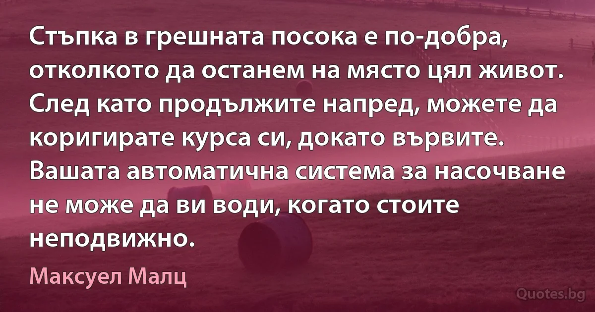 Стъпка в грешната посока е по-добра, отколкото да останем на място цял живот. След като продължите напред, можете да коригирате курса си, докато вървите. Вашата автоматична система за насочване не може да ви води, когато стоите неподвижно. (Максуел Малц)