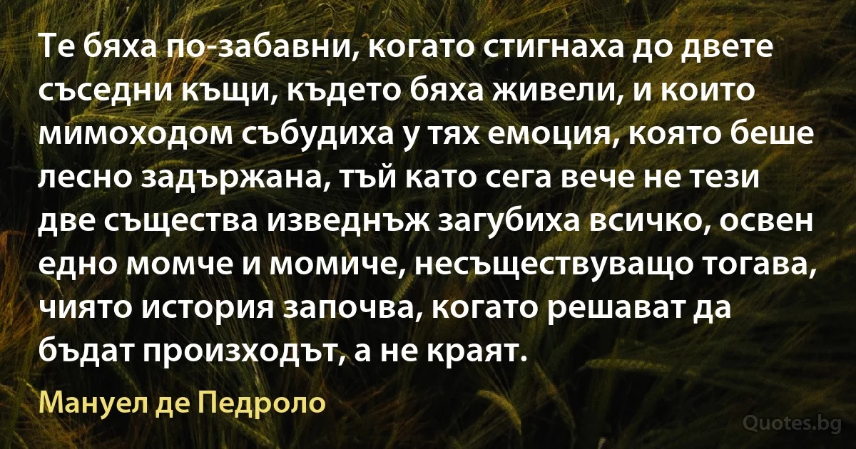 Те бяха по-забавни, когато стигнаха до двете съседни къщи, където бяха живели, и които мимоходом събудиха у тях емоция, която беше лесно задържана, тъй като сега вече не тези две същества изведнъж загубиха всичко, освен едно момче и момиче, несъществуващо тогава, чиято история започва, когато решават да бъдат произходът, а не краят. (Мануел де Педроло)