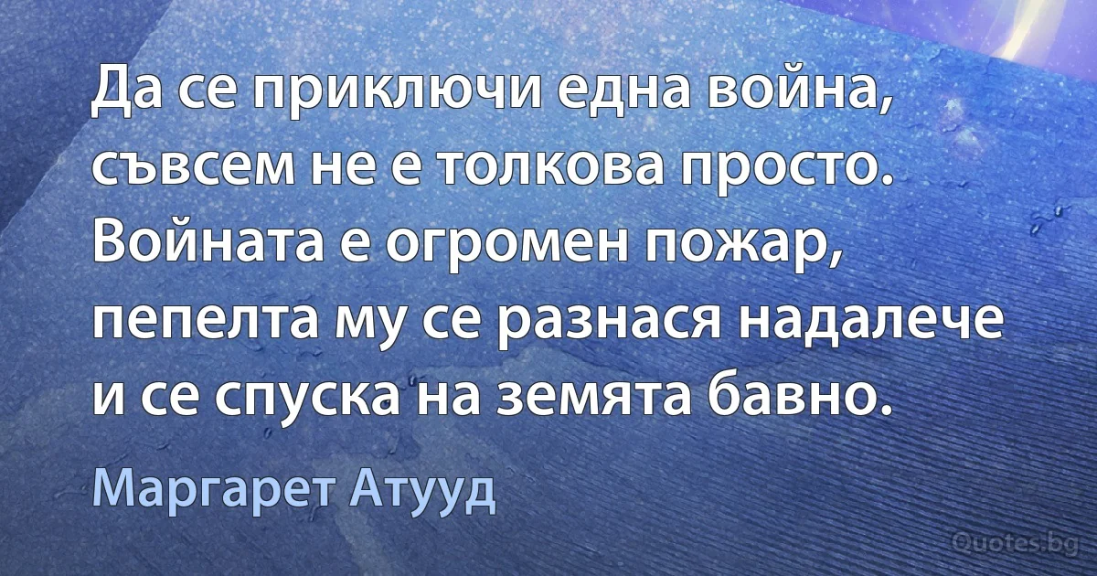 Да се приключи една война, съвсем не е толкова просто. Войната е огромен пожар, пепелта му се разнася надалече и се спуска на земята бавно. (Маргарет Атууд)