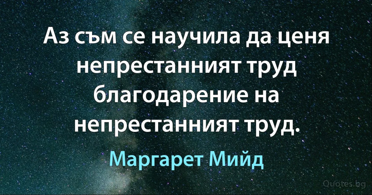 Аз съм се научила да ценя непрестанният труд благодарение на непрестанният труд. (Маргарет Мийд)