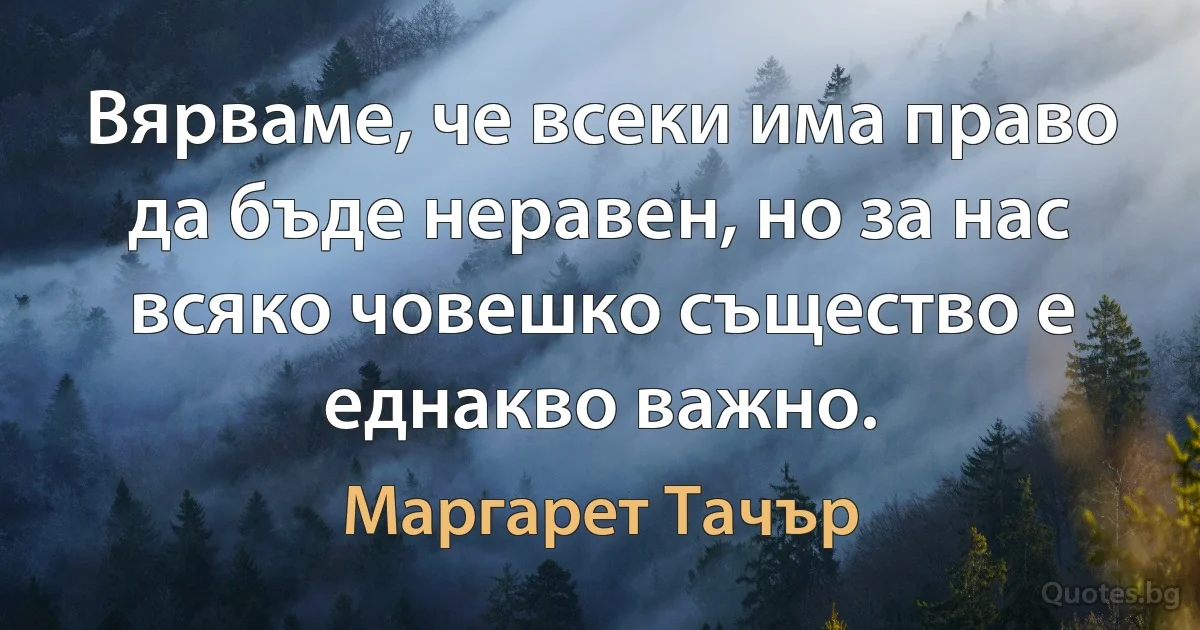 Вярваме, че всеки има право да бъде неравен, но за нас всяко човешко същество е еднакво важно. (Маргарет Тачър)