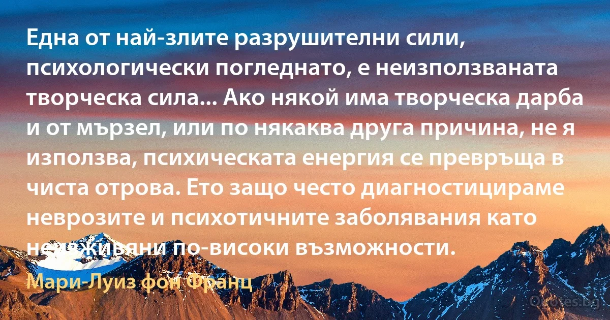 Една от най-злите разрушителни сили, психологически погледнато, е неизползваната творческа сила... Ако някой има творческа дарба и от мързел, или по някаква друга причина, не я използва, психическата енергия се превръща в чиста отрова. Ето защо често диагностицираме неврозите и психотичните заболявания като неизживяни по-високи възможности. (Мари-Луиз фон Франц)