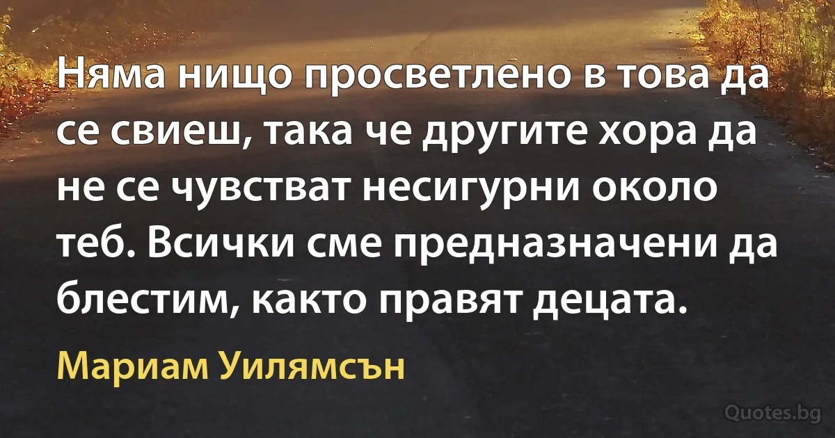 Няма нищо просветлено в това да се свиеш, така че другите хора да не се чувстват несигурни около теб. Всички сме предназначени да блестим, както правят децата. (Мариам Уилямсън)