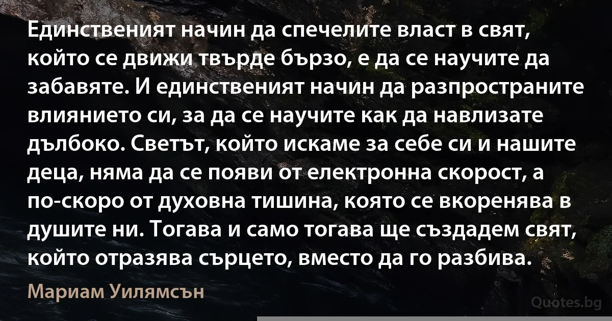 Единственият начин да спечелите власт в свят, който се движи твърде бързо, е да се научите да забавяте. И единственият начин да разпространите влиянието си, за да се научите как да навлизате дълбоко. Светът, който искаме за себе си и нашите деца, няма да се появи от електронна скорост, а по-скоро от духовна тишина, която се вкоренява в душите ни. Тогава и само тогава ще създадем свят, който отразява сърцето, вместо да го разбива. (Мариам Уилямсън)