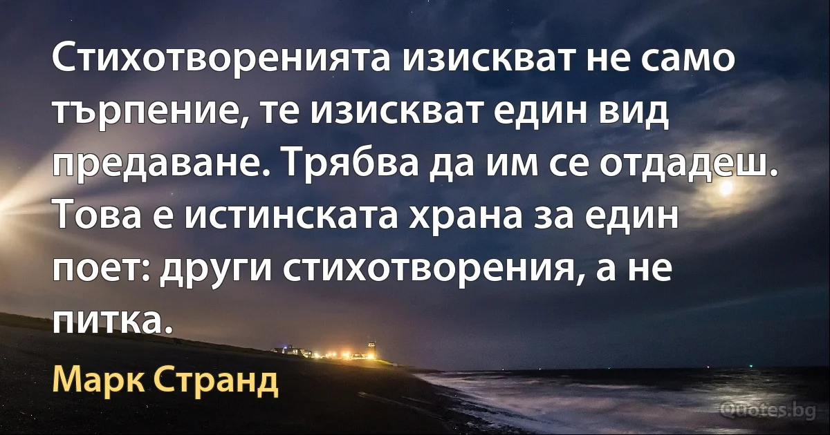 Стихотворенията изискват не само търпение, те изискват един вид предаване. Трябва да им се отдадеш. Това е истинската храна за един поет: други стихотворения, а не питка. (Марк Странд)