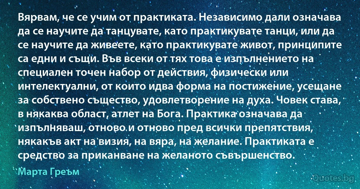 Вярвам, че се учим от практиката. Независимо дали означава да се научите да танцувате, като практикувате танци, или да се научите да живеете, като практикувате живот, принципите са едни и същи. Във всеки от тях това е изпълнението на специален точен набор от действия, физически или интелектуални, от които идва форма на постижение, усещане за собствено същество, удовлетворение на духа. Човек става, в някаква област, атлет на Бога. Практика означава да изпълняваш, отново и отново пред всички препятствия, някакъв акт на визия, на вяра, на желание. Практиката е средство за приканване на желаното съвършенство. (Марта Греъм)