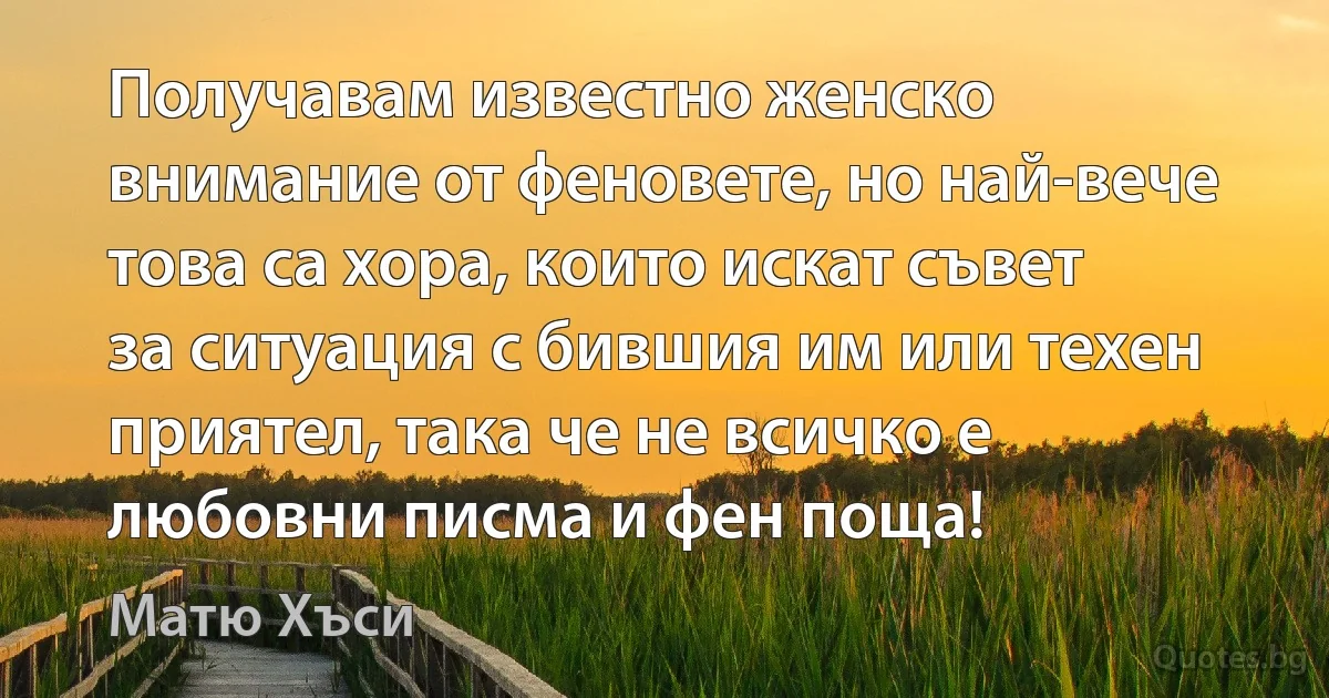 Получавам известно женско внимание от феновете, но най-вече това са хора, които искат съвет за ситуация с бившия им или техен приятел, така че не всичко е любовни писма и фен поща! (Матю Хъси)