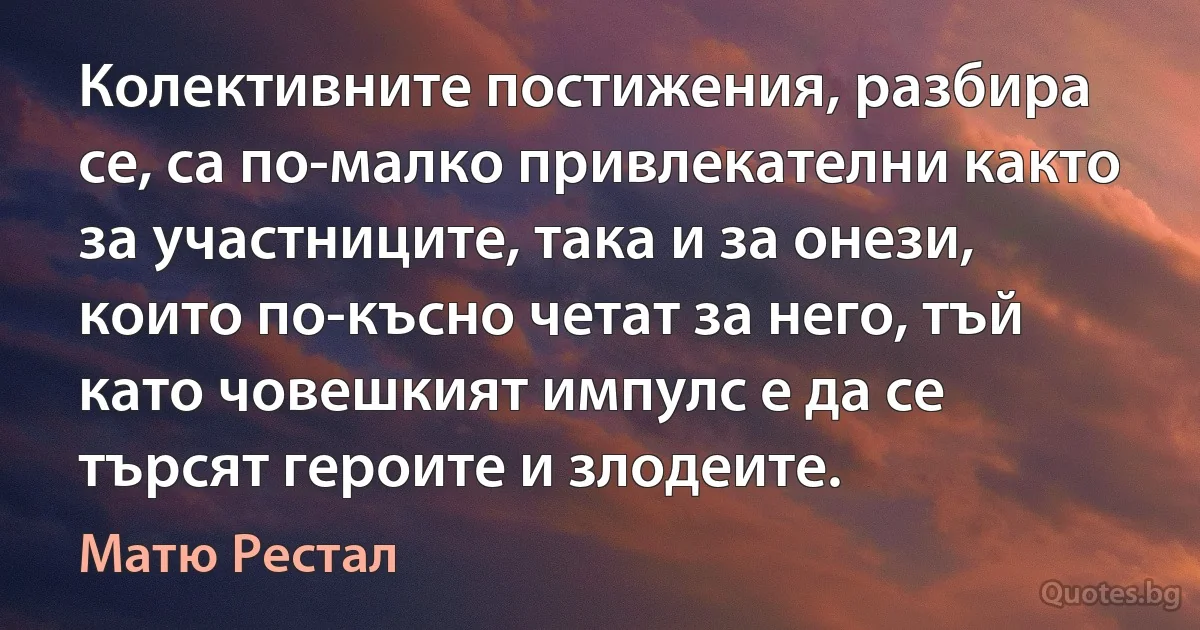 Колективните постижения, разбира се, са по-малко привлекателни както за участниците, така и за онези, които по-късно четат за него, тъй като човешкият импулс е да се търсят героите и злодеите. (Матю Рестал)