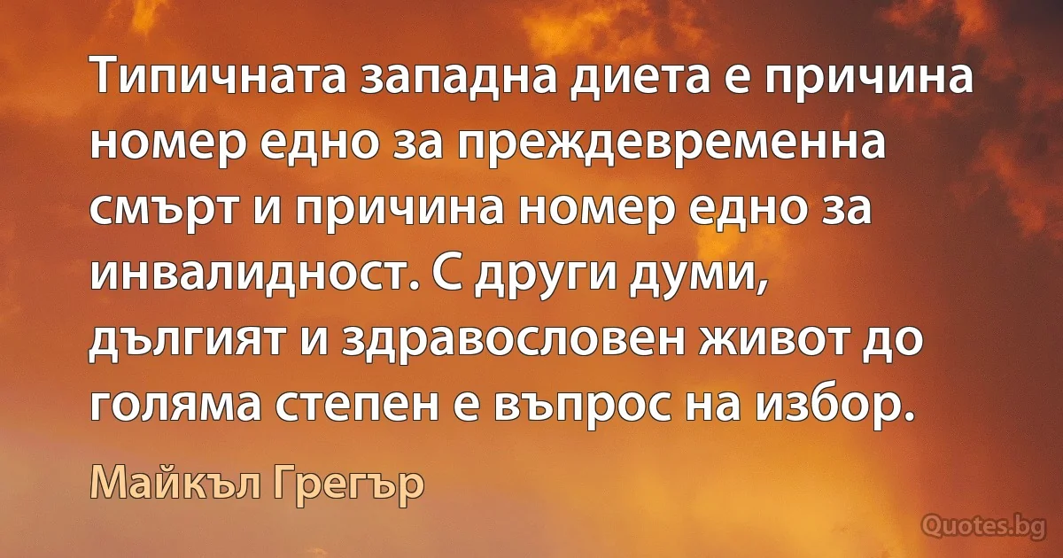 Типичната западна диета е причина номер едно за преждевременна смърт и причина номер едно за инвалидност. С други думи, дългият и здравословен живот до голяма степен е въпрос на избор. (Майкъл Грегър)