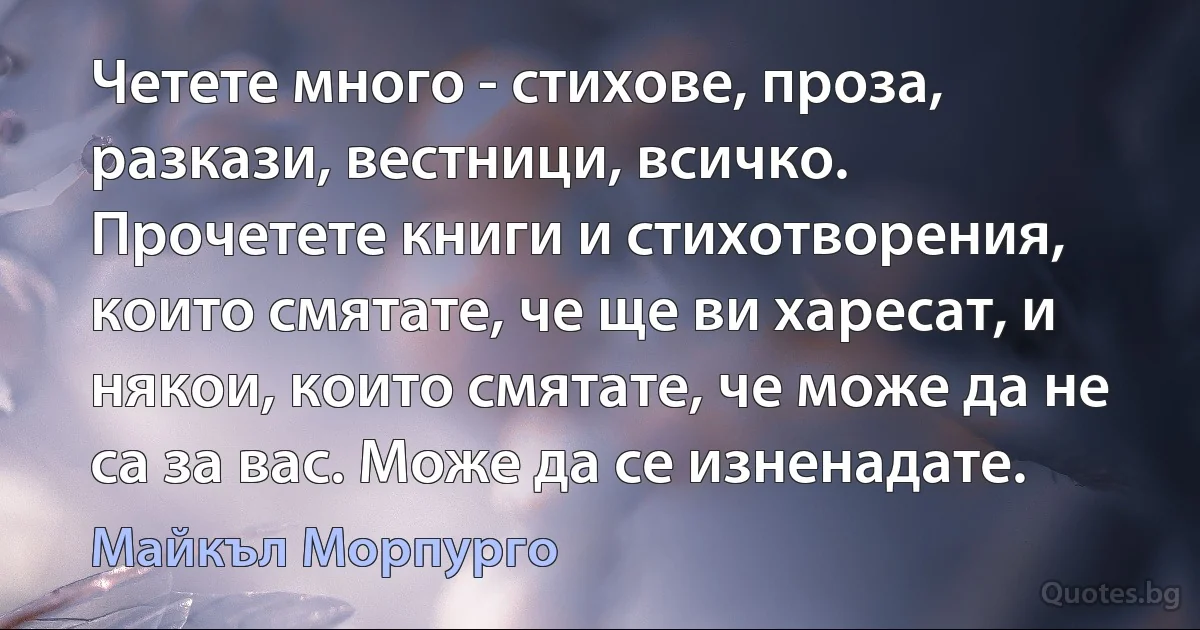 Четете много - стихове, проза, разкази, вестници, всичко. Прочетете книги и стихотворения, които смятате, че ще ви харесат, и някои, които смятате, че може да не са за вас. Може да се изненадате. (Майкъл Морпурго)