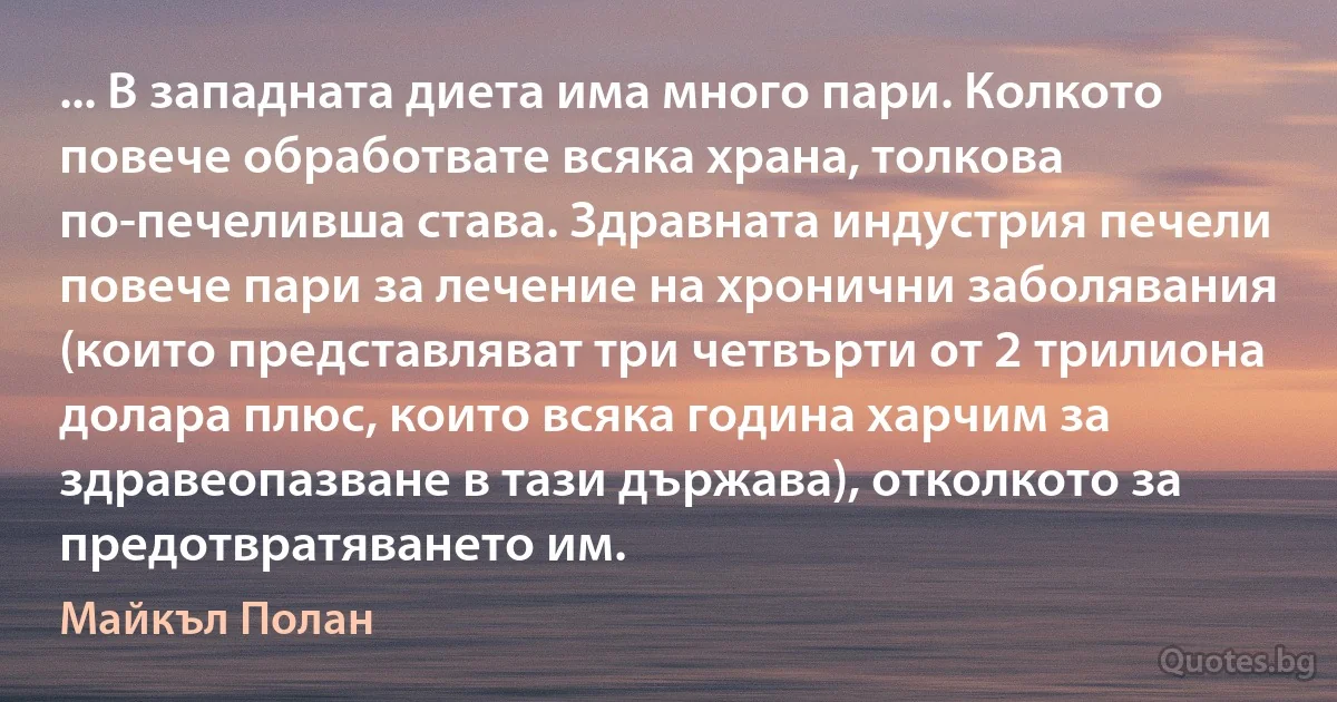 ... В западната диета има много пари. Колкото повече обработвате всяка храна, толкова по-печеливша става. Здравната индустрия печели повече пари за лечение на хронични заболявания (които представляват три четвърти от 2 трилиона долара плюс, които всяка година харчим за здравеопазване в тази държава), отколкото за предотвратяването им. (Майкъл Полан)