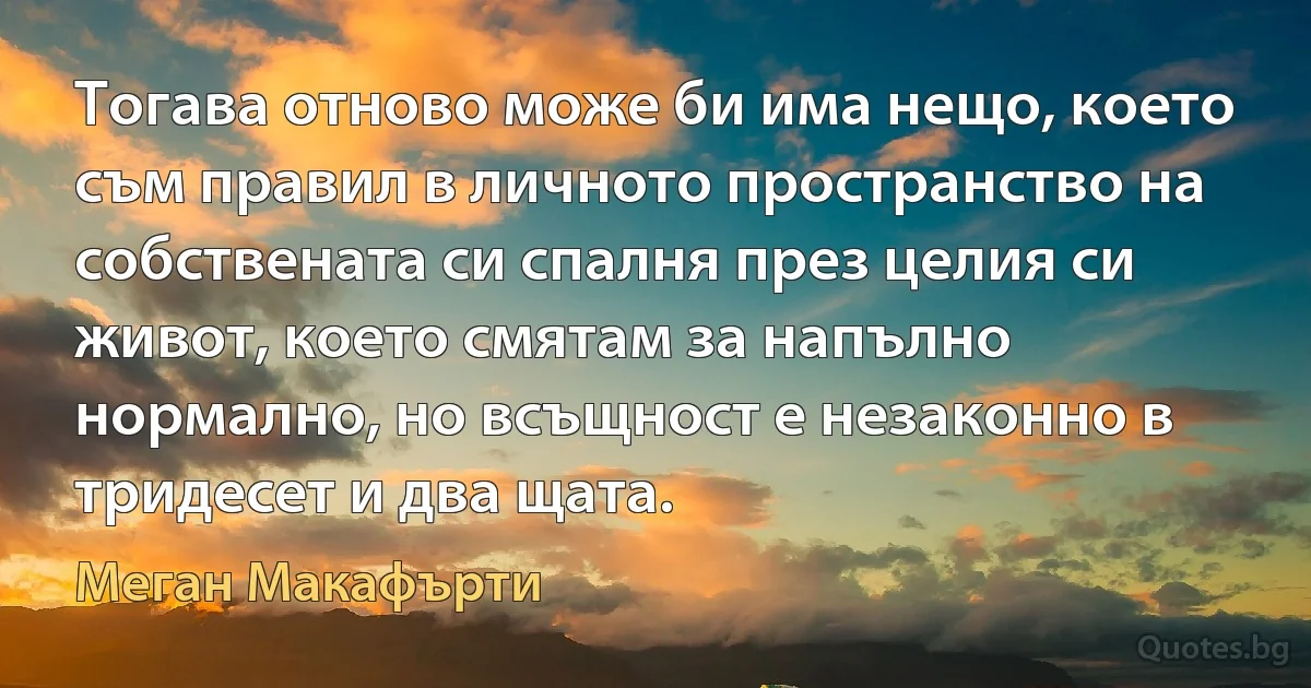 Тогава отново може би има нещо, което съм правил в личното пространство на собствената си спалня през целия си живот, което смятам за напълно нормално, но всъщност е незаконно в тридесет и два щата. (Меган Макафърти)