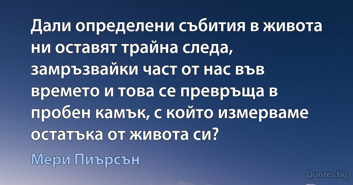 Дали определени събития в живота ни оставят трайна следа, замръзвайки част от нас във времето и това се превръща в пробен камък, с който измерваме остатъка от живота си? (Мери Пиърсън)