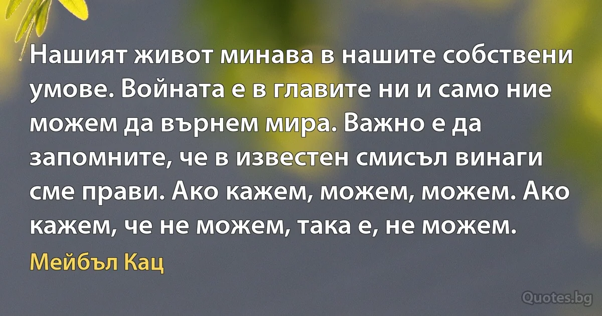 Нашият живот минава в нашите собствени умове. Войната е в главите ни и само ние можем да върнем мира. Важно е да запомните, че в известен смисъл винаги сме прави. Ако кажем, можем, можем. Ако кажем, че не можем, така е, не можем. (Мейбъл Кац)