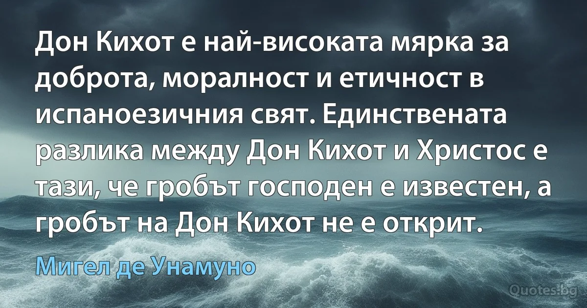 Дон Кихот е най-високата мярка за доброта, моралност и етичност в испаноезичния свят. Единствената разлика между Дон Кихот и Христос е тази, че гробът господен е известен, а гробът на Дон Кихот не е открит. (Мигел де Унамуно)