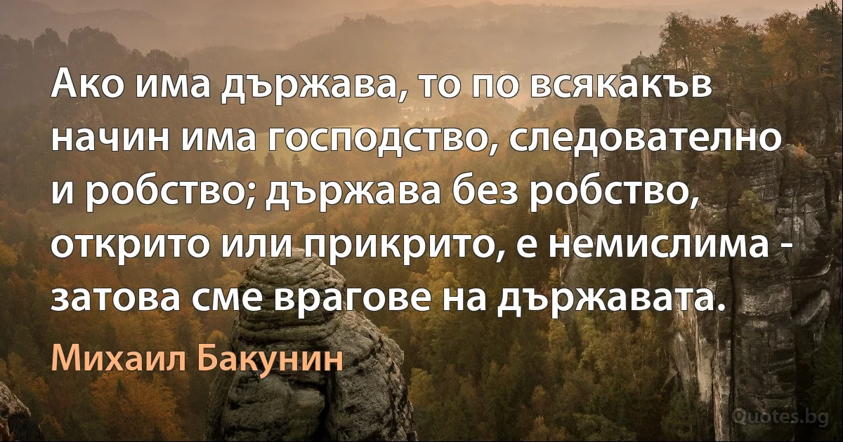 Ако има държава, то по всякакъв начин има господство, следователно и робство; държава без робство, открито или прикрито, е немислима - затова сме врагове на държавата. (Михаил Бакунин)