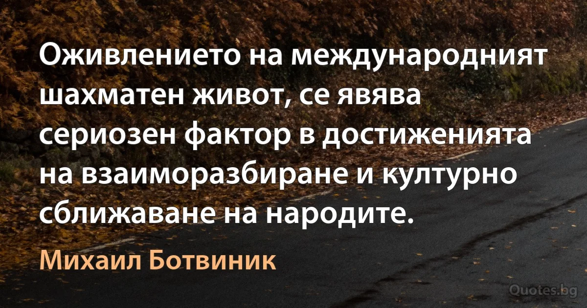 Оживлението на международният шахматен живот, се явява сериозен фактор в достиженията на взаиморазбиране и културно сближаване на народите. (Михаил Ботвиник)