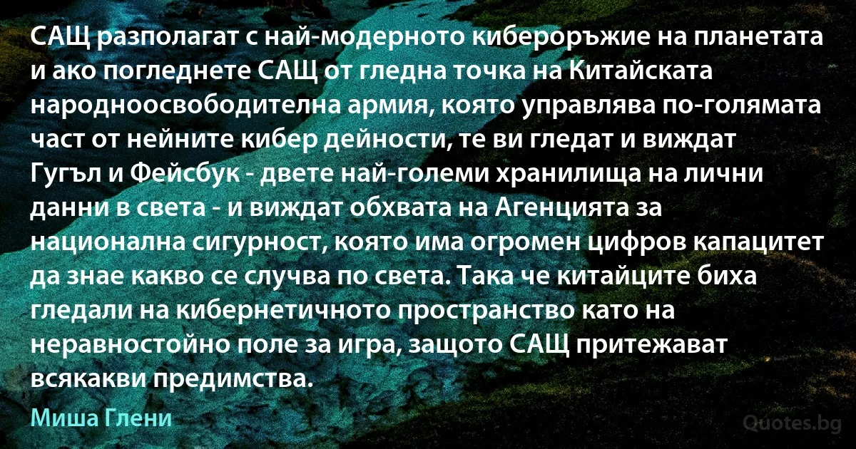 САЩ разполагат с най-модерното кибероръжие на планетата и ако погледнете САЩ от гледна точка на Китайската народноосвободителна армия, която управлява по-голямата част от нейните кибер дейности, те ви гледат и виждат Гугъл и Фейсбук - двете най-големи хранилища на лични данни в света - и виждат обхвата на Агенцията за национална сигурност, която има огромен цифров капацитет да знае какво се случва по света. Така че китайците биха гледали на кибернетичното пространство като на неравностойно поле за игра, защото САЩ притежават всякакви предимства. (Миша Глени)