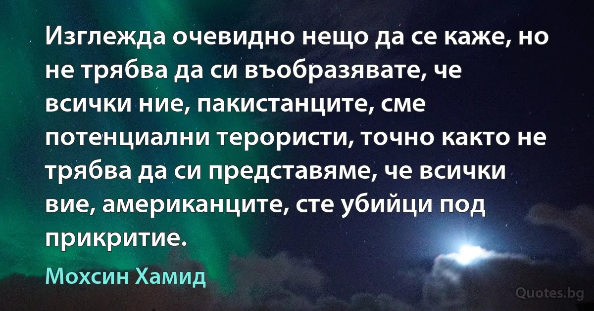 Изглежда очевидно нещо да се каже, но не трябва да си въобразявате, че всички ние, пакистанците, сме потенциални терористи, точно както не трябва да си представяме, че всички вие, американците, сте убийци под прикритие. (Мохсин Хамид)