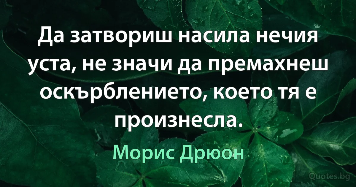 Да затвориш насила нечия уста, не значи да премахнеш оскърблението, което тя е произнесла. (Морис Дрюон)