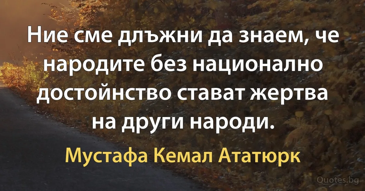 Ние сме длъжни да знаем, че народите без национално достойнство стават жертва на други народи. (Мустафа Кемал Ататюрк)