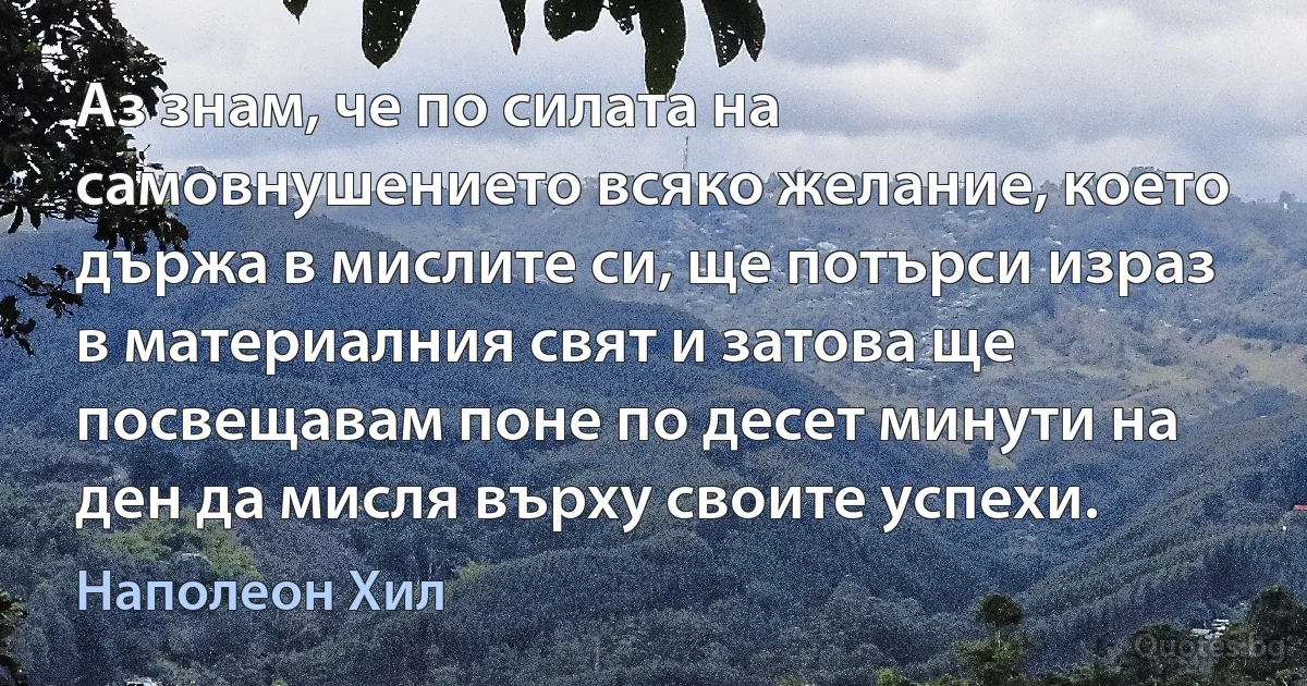 Аз знам, че по силата на самовнушението всяко желание, което държа в мислите си, ще потърси израз в материалния свят и затова ще посвещавам поне по десет минути на ден да мисля върху своите успехи. (Наполеон Хил)