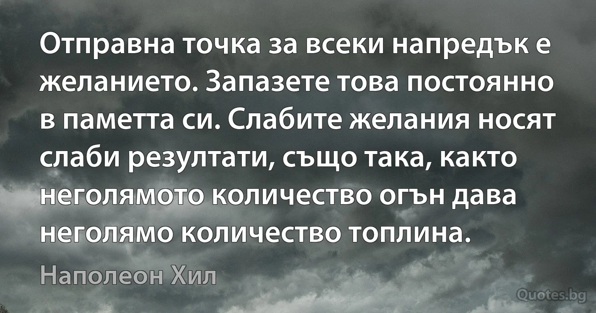 Отправна точка за всеки напредък е желанието. Запазете това постоянно в паметта си. Слабите желания носят слаби резултати, също така, както неголямото количество огън дава неголямо количество топлина. (Наполеон Хил)