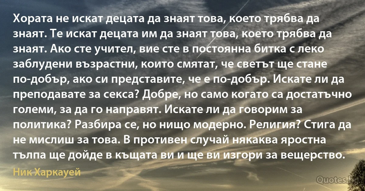 Хората не искат децата да знаят това, което трябва да знаят. Те искат децата им да знаят това, което трябва да знаят. Ако сте учител, вие сте в постоянна битка с леко заблудени възрастни, които смятат, че светът ще стане по-добър, ако си представите, че е по-добър. Искате ли да преподавате за секса? Добре, но само когато са достатъчно големи, за да го направят. Искате ли да говорим за политика? Разбира се, но нищо модерно. Религия? Стига да не мислиш за това. В противен случай някаква яростна тълпа ще дойде в къщата ви и ще ви изгори за вещерство. (Ник Харкауей)