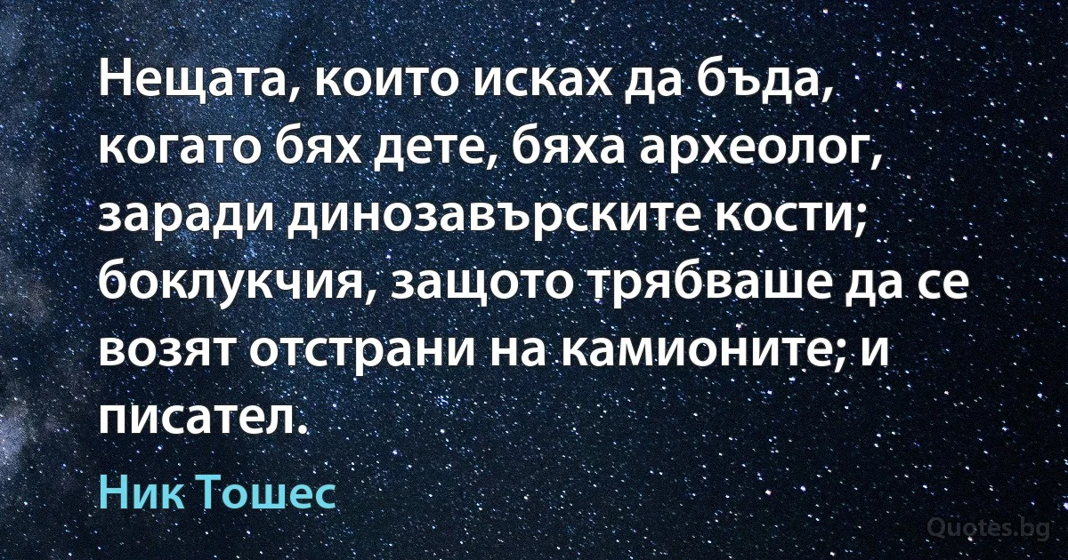 Нещата, които исках да бъда, когато бях дете, бяха археолог, заради динозавърските кости; боклукчия, защото трябваше да се возят отстрани на камионите; и писател. (Ник Тошес)