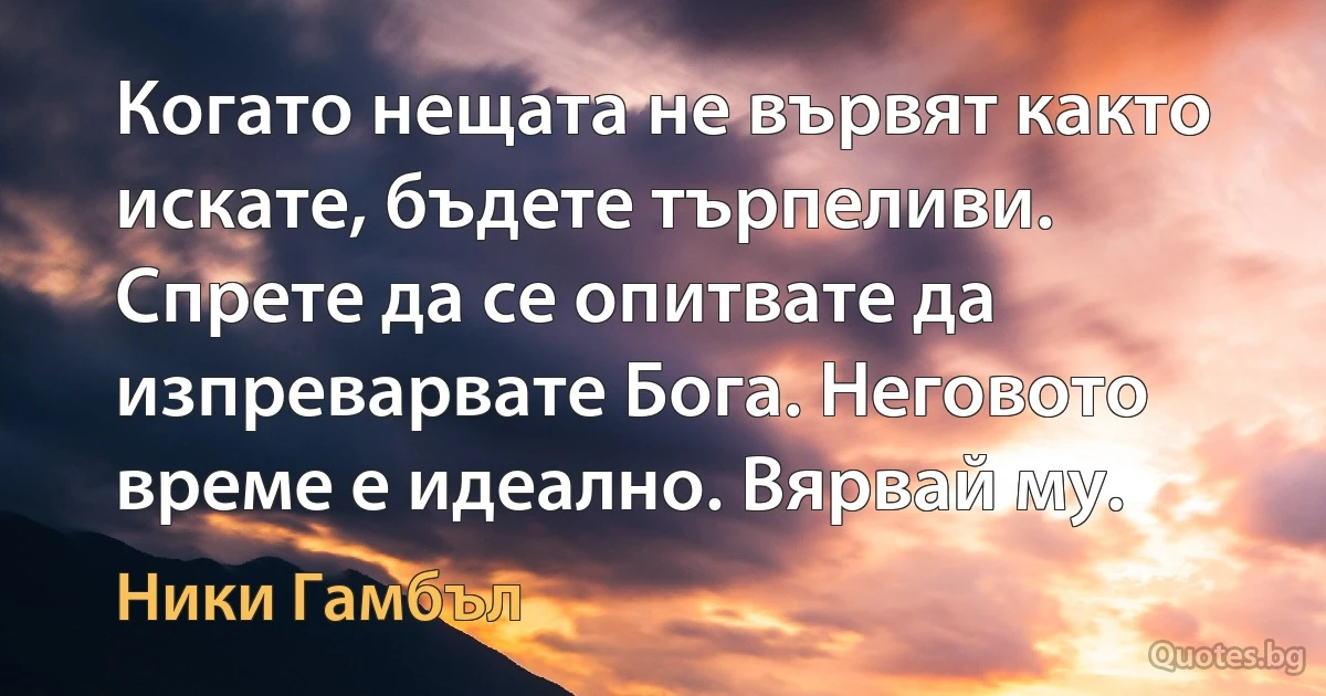 Когато нещата не вървят както искате, бъдете търпеливи. Спрете да се опитвате да изпреварвате Бога. Неговото време е идеално. Вярвай му. (Ники Гамбъл)