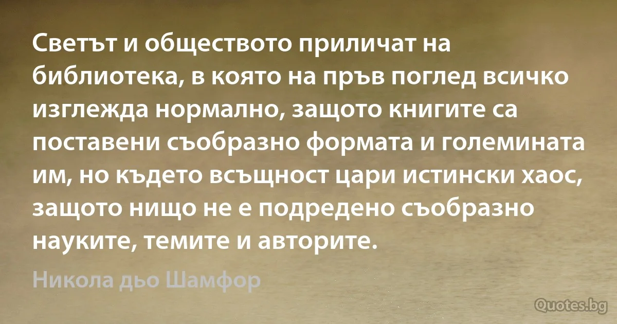 Светът и обществото приличат на библиотека, в която на пръв поглед всичко изглежда нормално, защото книгите са поставени съобразно формата и големината им, но където всъщност цари истински хаос, защото нищо не е подредено съобразно науките, темите и авторите. (Никола дьо Шамфор)