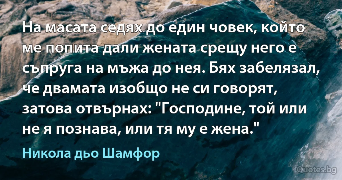 На масата седях до един човек, който ме попита дали жената срещу него е съпруга на мъжа до нея. Бях забелязал, че двамата изобщо не си говорят, затова отвърнах: "Господине, той или не я познава, или тя му е жена." (Никола дьо Шамфор)