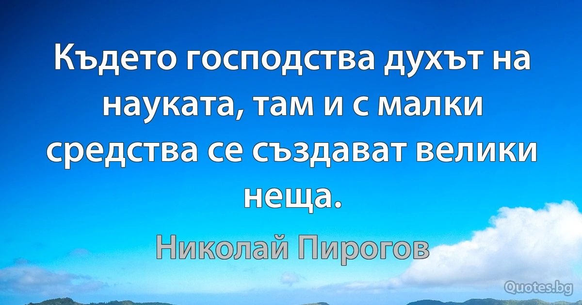 Където господства духът на науката, там и с малки средства се създават велики неща. (Николай Пирогов)