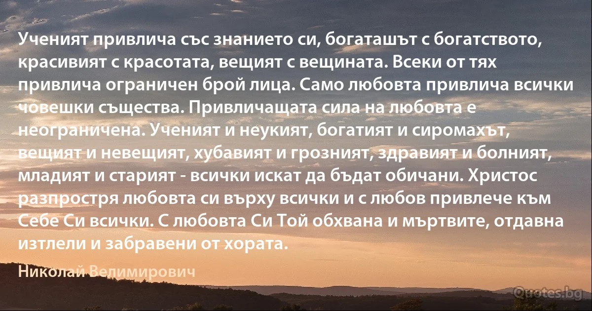 Ученият привлича със знанието си, богаташът с богатството, красивият с красотата, вещият с вещината. Всеки от тях привлича ограничен брой лица. Само любовта привлича всички човешки същества. Привличащата сила на любовта е неограничена. Ученият и неукият, богатият и сиромахът, вещият и невещият, хубавият и грозният, здравият и болният, младият и старият - всички искат да бъдат обичани. Христос разпростря любовта си върху всички и с любов привлече към Себе Си всички. С любовта Си Той обхвана и мъртвите, отдавна изтлели и забравени от хората. (Николай Велимирович)