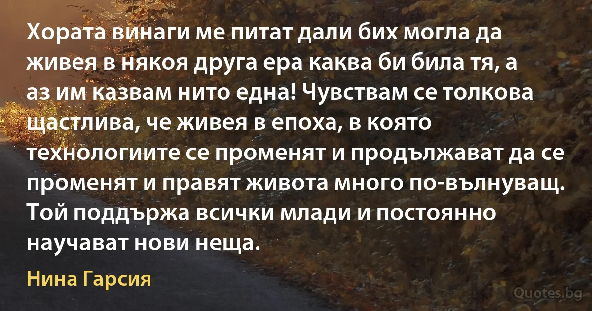 Хората винаги ме питат дали бих могла да живея в някоя друга ера каква би била тя, а аз им казвам нито една! Чувствам се толкова щастлива, че живея в епоха, в която технологиите се променят и продължават да се променят и правят живота много по-вълнуващ. Той поддържа всички млади и постоянно научават нови неща. (Нина Гарсия)