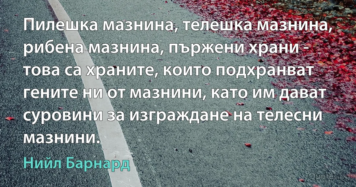 Пилешка мазнина, телешка мазнина, рибена мазнина, пържени храни - това са храните, които подхранват гените ни от мазнини, като им дават суровини за изграждане на телесни мазнини. (Нийл Барнард)