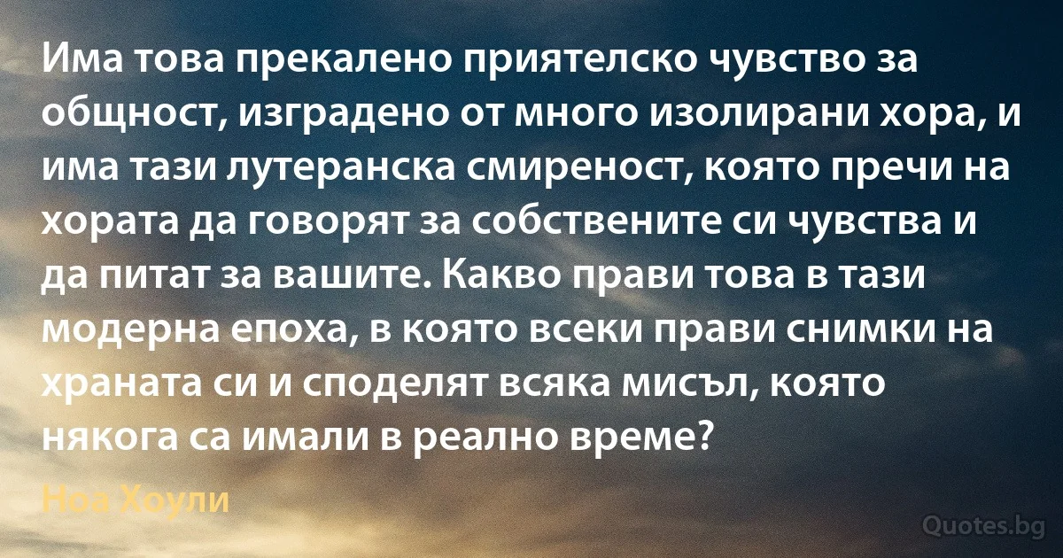 Има това прекалено приятелско чувство за общност, изградено от много изолирани хора, и има тази лутеранска смиреност, която пречи на хората да говорят за собствените си чувства и да питат за вашите. Какво прави това в тази модерна епоха, в която всеки прави снимки на храната си и споделят всяка мисъл, която някога са имали в реално време? (Ноа Хоули)