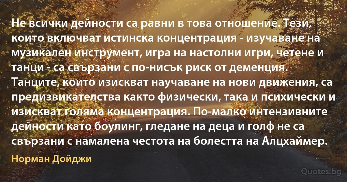 Не всички дейности са равни в това отношение. Тези, които включват истинска концентрация - изучаване на музикален инструмент, игра на настолни игри, четене и танци - са свързани с по-нисък риск от деменция. Танците, които изискват научаване на нови движения, са предизвикателства както физически, така и психически и изискват голяма концентрация. По-малко интензивните дейности като боулинг, гледане на деца и голф не са свързани с намалена честота на болестта на Алцхаймер. (Норман Дойджи)