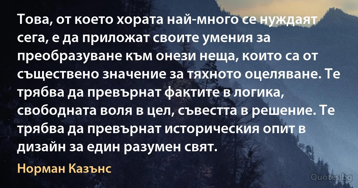 Това, от което хората най-много се нуждаят сега, е да приложат своите умения за преобразуване към онези неща, които са от съществено значение за тяхното оцеляване. Те трябва да превърнат фактите в логика, свободната воля в цел, съвестта в решение. Те трябва да превърнат историческия опит в дизайн за един разумен свят. (Норман Казънс)