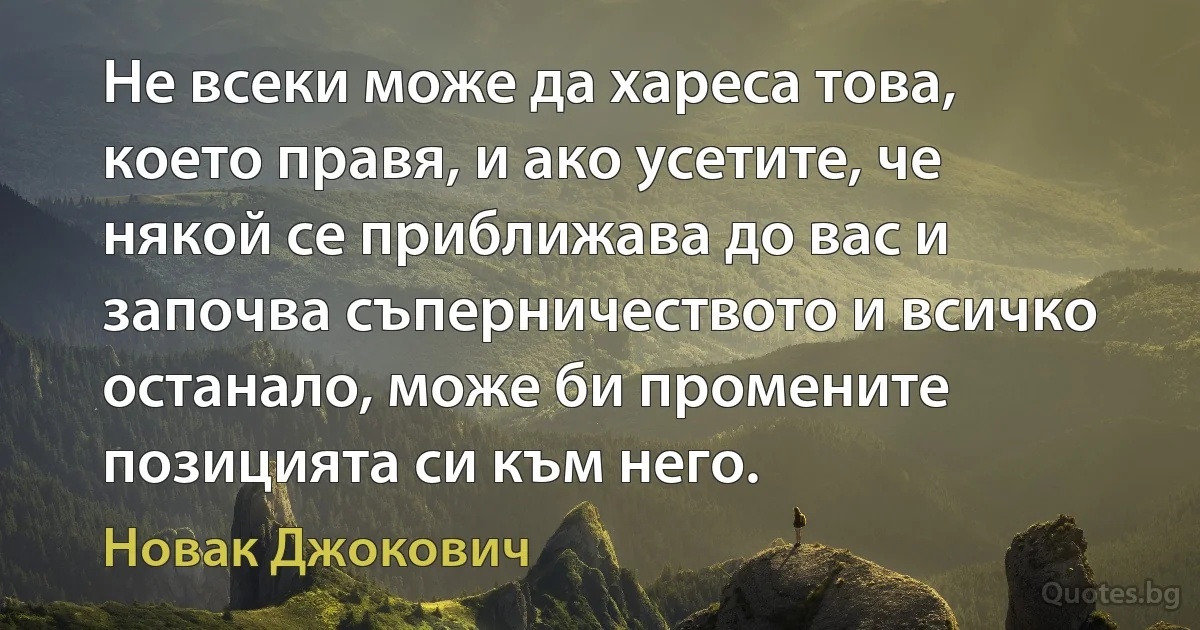 Не всеки може да хареса това, което правя, и ако усетите, че някой се приближава до вас и започва съперничеството и всичко останало, може би промените позицията си към него. (Новак Джокович)