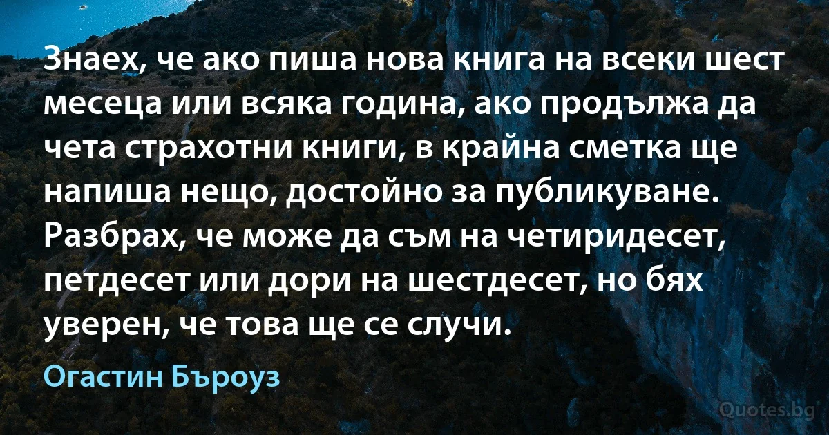 Знаех, че ако пиша нова книга на всеки шест месеца или всяка година, ако продължа да чета страхотни книги, в крайна сметка ще напиша нещо, достойно за публикуване. Разбрах, че може да съм на четиридесет, петдесет или дори на шестдесет, но бях уверен, че това ще се случи. (Огастин Бъроуз)