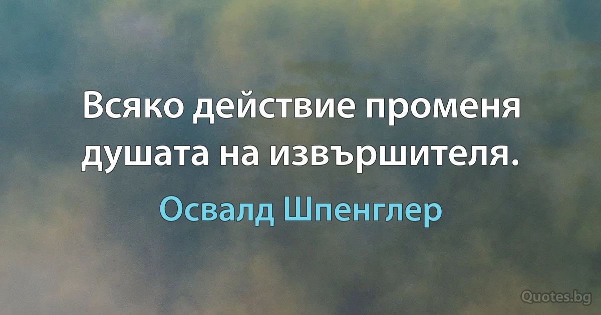 Всяко действие променя душата на извършителя. (Освалд Шпенглер)