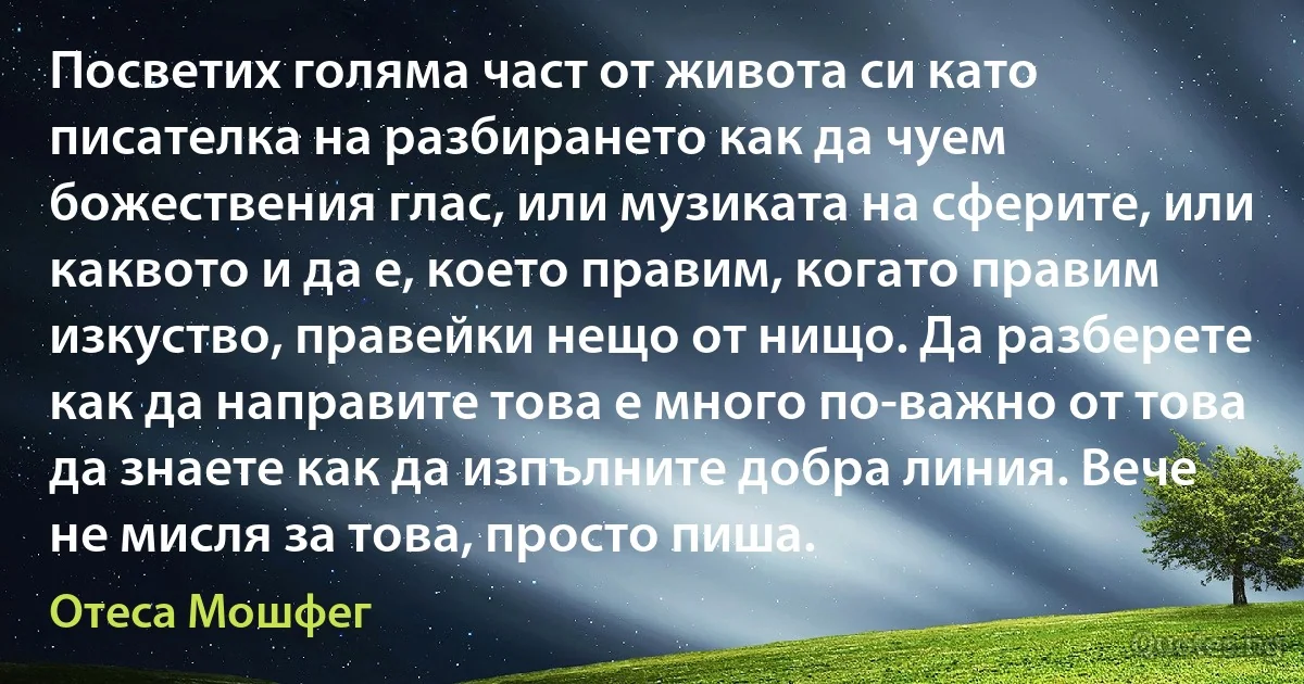 Посветих голяма част от живота си като писателка на разбирането как да чуем божествения глас, или музиката на сферите, или каквото и да е, което правим, когато правим изкуство, правейки нещо от нищо. Да разберете как да направите това е много по-важно от това да знаете как да изпълните добра линия. Вече не мисля за това, просто пиша. (Отеса Мошфег)