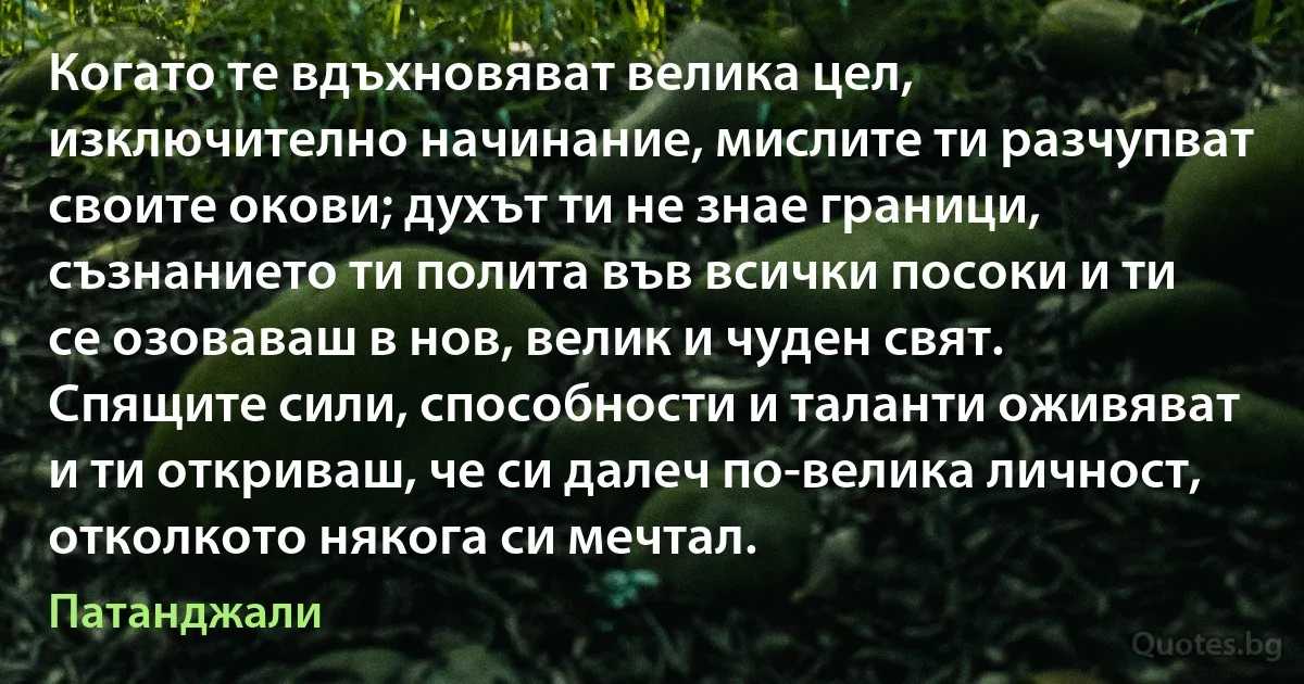 Когато те вдъхновяват велика цел, изключително начинание, мислите ти разчупват своите окови; духът ти не знае граници, съзнанието ти полита във всички посоки и ти се озоваваш в нов, велик и чуден свят. Спящите сили, способности и таланти оживяват и ти откриваш, че си далеч по-велика личност, отколкото някога си мечтал. (Патанджали)