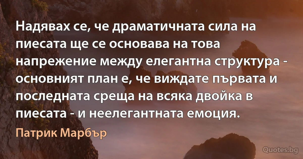 Надявах се, че драматичната сила на пиесата ще се основава на това напрежение между елегантна структура - основният план е, че виждате първата и последната среща на всяка двойка в пиесата - и неелегантната емоция. (Патрик Марбър)