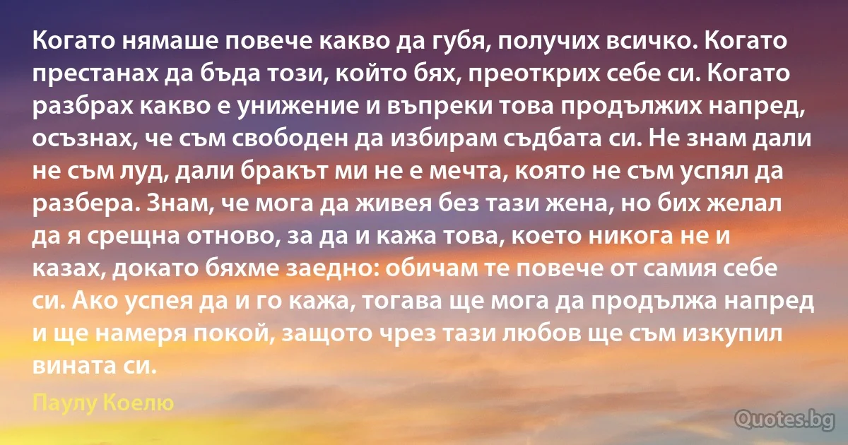 Когато нямаше повече какво да губя, получих всичко. Когато престанах да бъда този, който бях, преоткрих себе си. Когато разбрах какво е унижение и въпреки това продължих напред, осъзнах, че съм свободен да избирам съдбата си. Не знам дали не съм луд, дали бракът ми не е мечта, която не съм успял да разбера. Знам, че мога да живея без тази жена, но бих желал да я срещна отново, за да и кажа това, което никога не и казах, докато бяхме заедно: обичам те повече от самия себе си. Ако успея да и го кажа, тогава ще мога да продължа напред и ще намеря покой, защото чрез тази любов ще съм изкупил вината си. (Паулу Коелю)