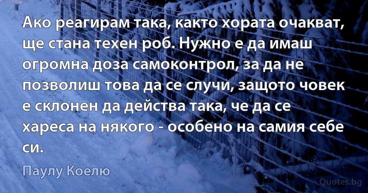 Ако реагирам така, както хората очакват, ще стана техен роб. Нужно е да имаш огромна доза самоконтрол, за да не позволиш това да се случи, защото човек е склонен да действа така, че да се хареса на някого - особено на самия себе си. (Паулу Коелю)